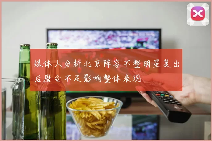 媒体人分析北京阵容不整明星复出后磨合不足影响整体表现