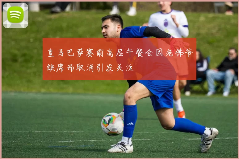 皇马巴萨赛前高层午餐会因老佛爷缺席而取消引发关注