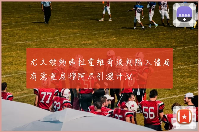 尤文续约弗拉霍维奇谈判陷入僵局有意重启穆阿尼引援计划