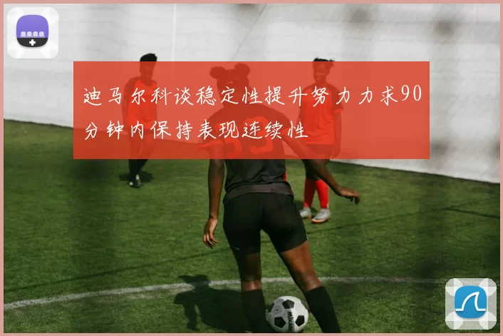 迪马尔科谈稳定性提升努力力求90分钟内保持表现连续性