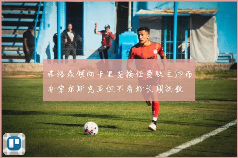 弗格森倾向卡里克接任曼联主帅而非索尔斯克亚但不看好长期执教