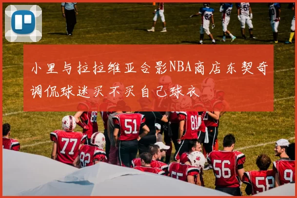小里与拉拉维亚合影NBA商店东契奇调侃球迷买不买自己球衣