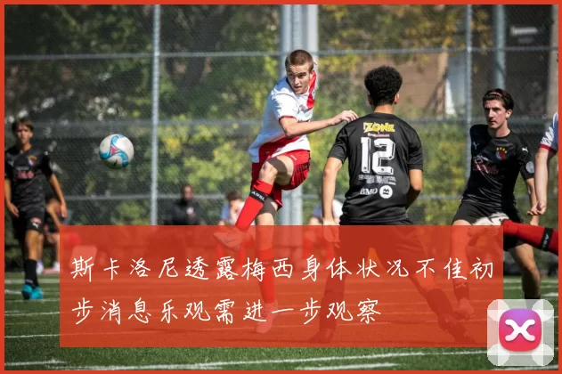 斯卡洛尼透露梅西身体状况不佳初步消息乐观需进一步观察