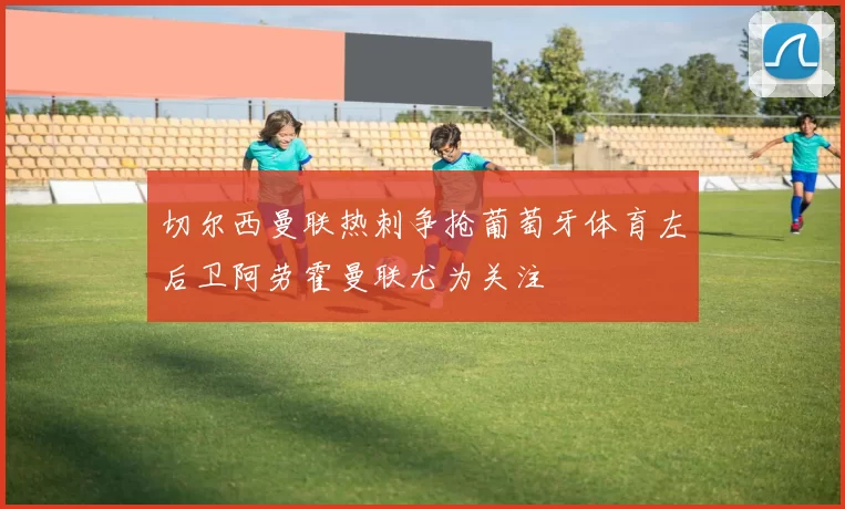 切尔西曼联热刺争抢葡萄牙体育左后卫阿劳霍曼联尤为关注