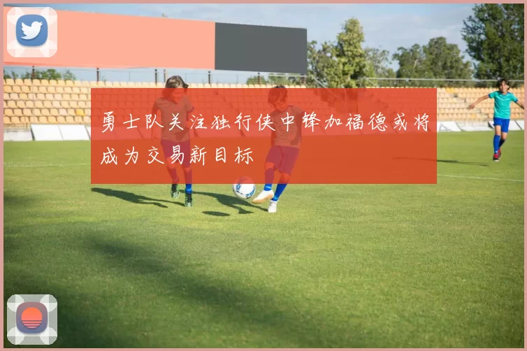 勇士队关注独行侠中锋加福德或将成为交易新目标