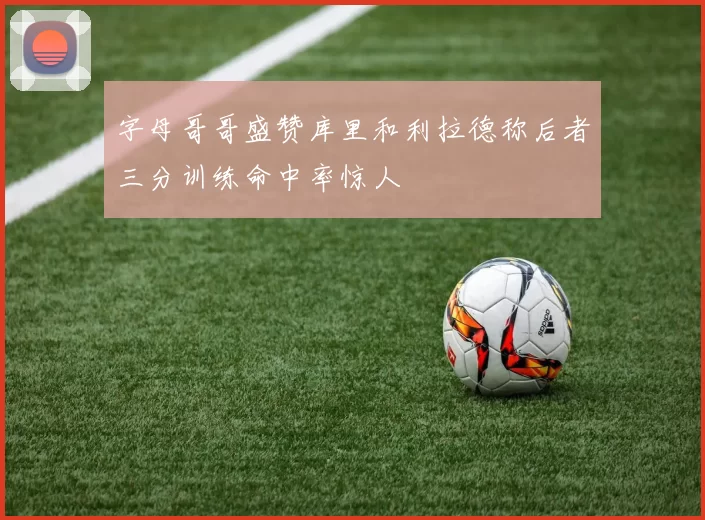 字母哥哥盛赞库里和利拉德称后者三分训练命中率惊人