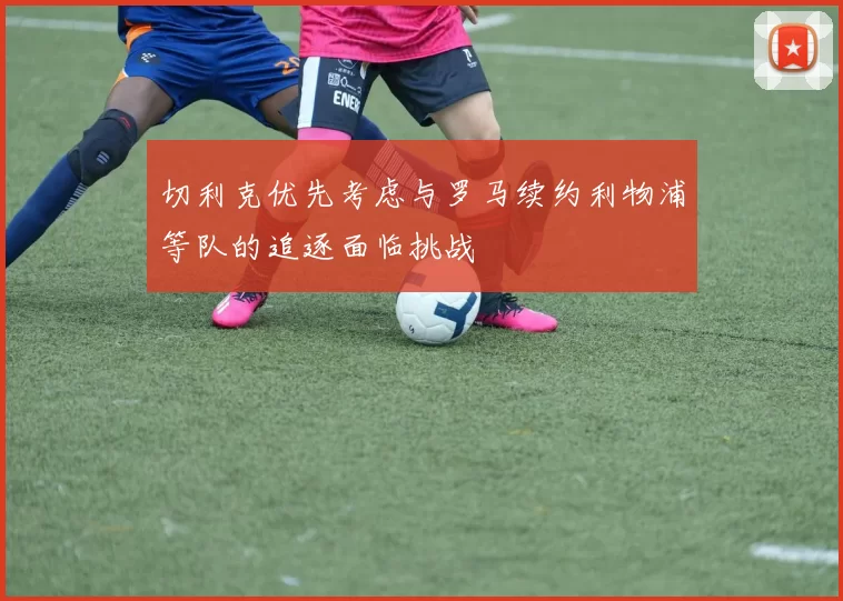 切利克优先考虑与罗马续约利物浦等队的追逐面临挑战