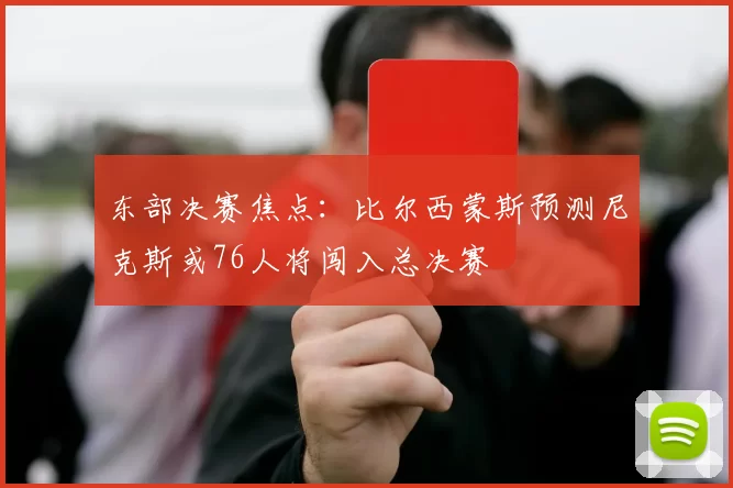 东部决赛焦点：比尔西蒙斯预测尼克斯或76人将闯入总决赛